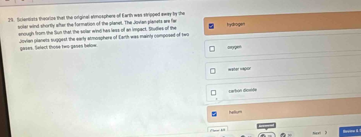 29. scientists theorize that the original atmosphere of earth was stripped away by the solar wind shortly after the formation of the planet. the jovian planets are far enough from the sun that the solar wind has less of an impact. studies of the jovian planets suggest the early atmosphere of earth was mainly composed of two gases. select those two gases below. hydrogen oxygen water vapor carbon dioxide helium