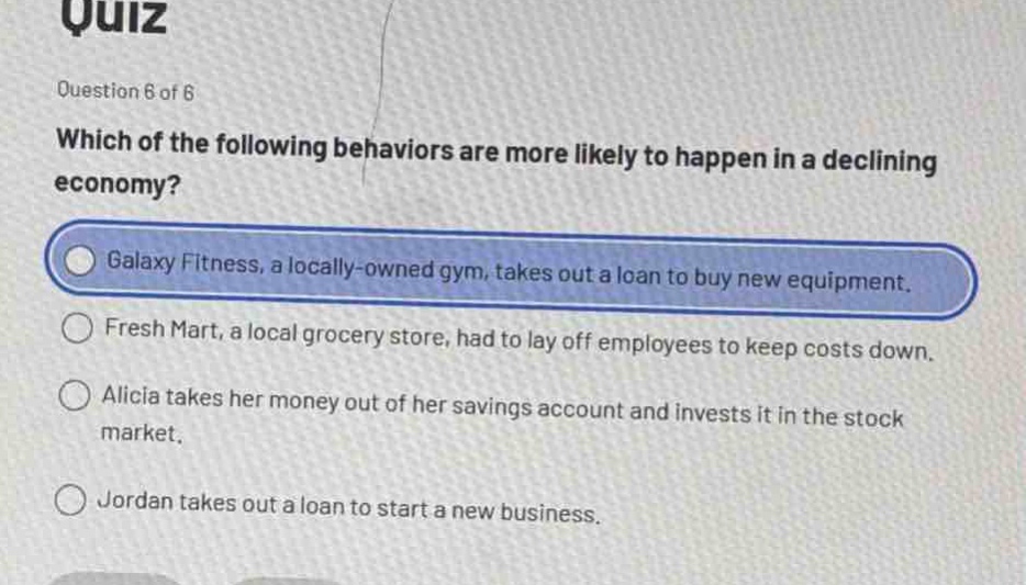 quiz\nquestion 6 of 6\nwhich of the following behaviors are more likely to happen in a declining economy?\ngalaxy fitness, a locally - owned gym, takes out a loan to buy new equipment.\nfresh mart, a local grocery store, had to lay off employees to keep costs down.\nalicia takes her money out of her savings account and invests it in the stock market.\njordan takes out a loan to start a new business.