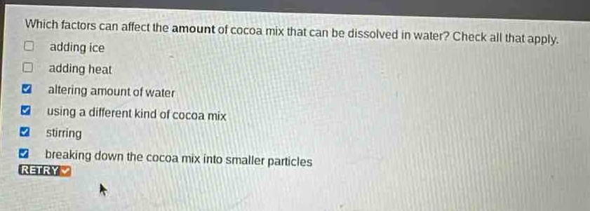 which factors can affect the amount of cocoa mix that can be dissolved in water? check all that apply. adding ice adding heat altering amount of water using a different kind of cocoa mix stirring breaking down the cocoa mix into smaller particles retry