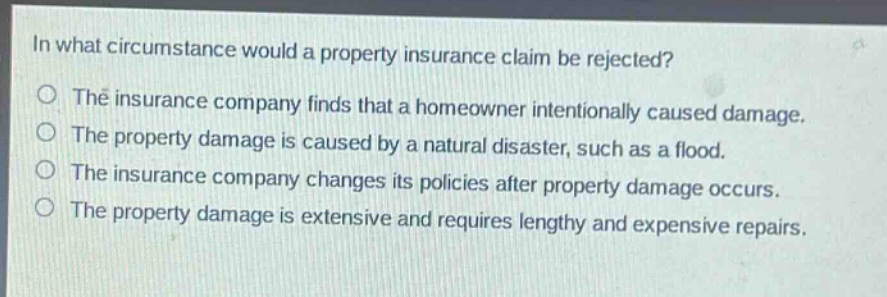 in what circumstance would a property insurance claim be rejected?\no the insurance company finds that a homeowner intentionally caused damage.\no the property damage is caused by a natural disaster, such as a flood.\no the insurance company changes its policies after property damage occurs.\no the property damage is extensive and requires lengthy and expensive repairs.