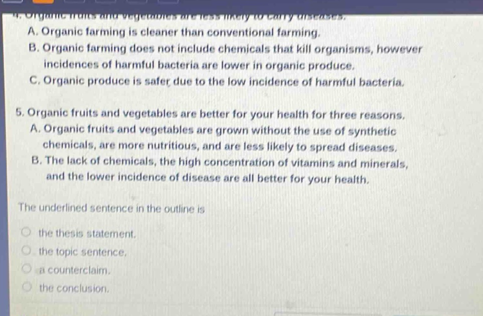 4. organic fruits and vegetables are less likely to carry diseases.\na. organic farming is cleaner than conventional farming.\nb. organic farming does not include chemicals that kill organisms, however incidences of harmful bacteria are lower in organic produce.\nc. organic produce is safer due to the low incidence of harmful bacteria.\n5. organic fruits and vegetables are better for your health for three reasons.\na. organic fruits and vegetables are grown without the use of synthetic chemicals, are more nutritious, and are less likely to spread diseases.\nb. the lack of chemicals, the high concentration of vitamins and minerals, and the lower incidence of disease are all better for your health.\nthe underlined sentence in the outline is\nthe thesis statement.\nthe topic sentence.\na counter - claim.\nthe conclusion.