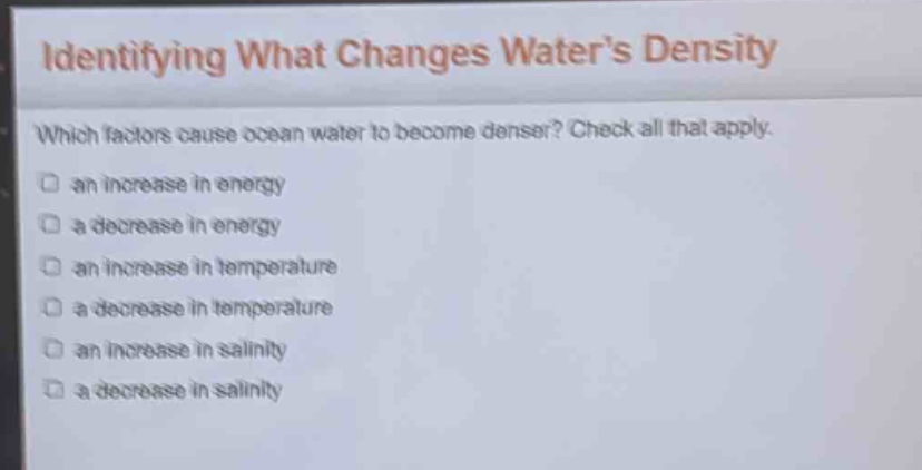 identifying what changes waters density\nwhich factors cause ocean water to become denser? check all that apply.\n□ an increase in energy\n□ a decrease in energy\n□ an increase in temperature\n□ a decrease in temperature\n□ an increase in salinity\n□ a decrease in salinity