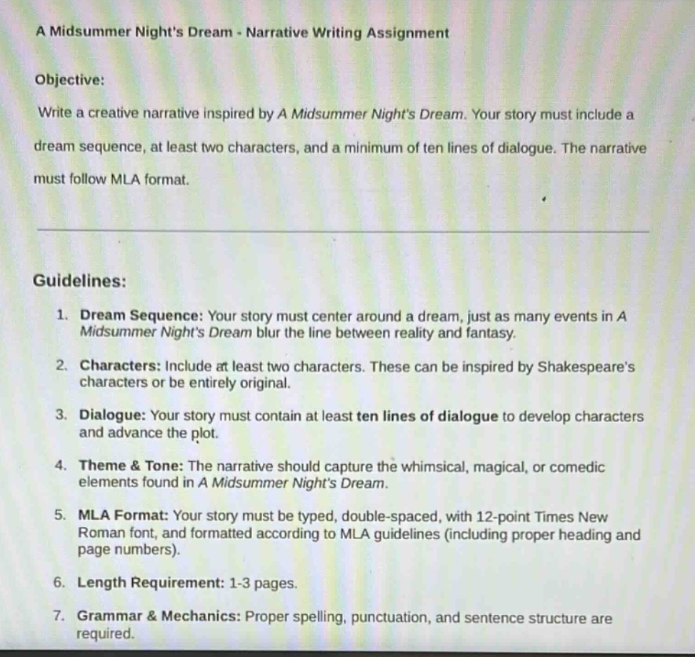 a midsummer nights dream - narrative writing assignment\nobjective:\nwrite a creative narrative inspired by a midsummer nights dream. your story must include a dream sequence, at least two characters, and a minimum of ten lines of dialogue. the narrative must follow mla format.\n\nguidelines:\n1. dream sequence: your story must center around a dream, just as many events in a midsummer nights dream blur the line between reality and fantasy.\n2. characters: include at least two characters. these can be inspired by shakespeares characters or be entirely original.\n3. dialogue: your story must contain at least ten lines of dialogue to develop characters and advance the plot.\n4. theme & tone: the narrative should capture the whimsical, magical, or comedic elements found in a midsummer nights dream.\n5. mla format: your story must be typed, double - spaced, with 12 - point times new roman font, and formatted according to mla guidelines (including proper heading and page numbers).\n6. length requirement: 1 - 3 pages.\n7. grammar & mechanics: proper spelling, punctuation, and sentence structure are required.
