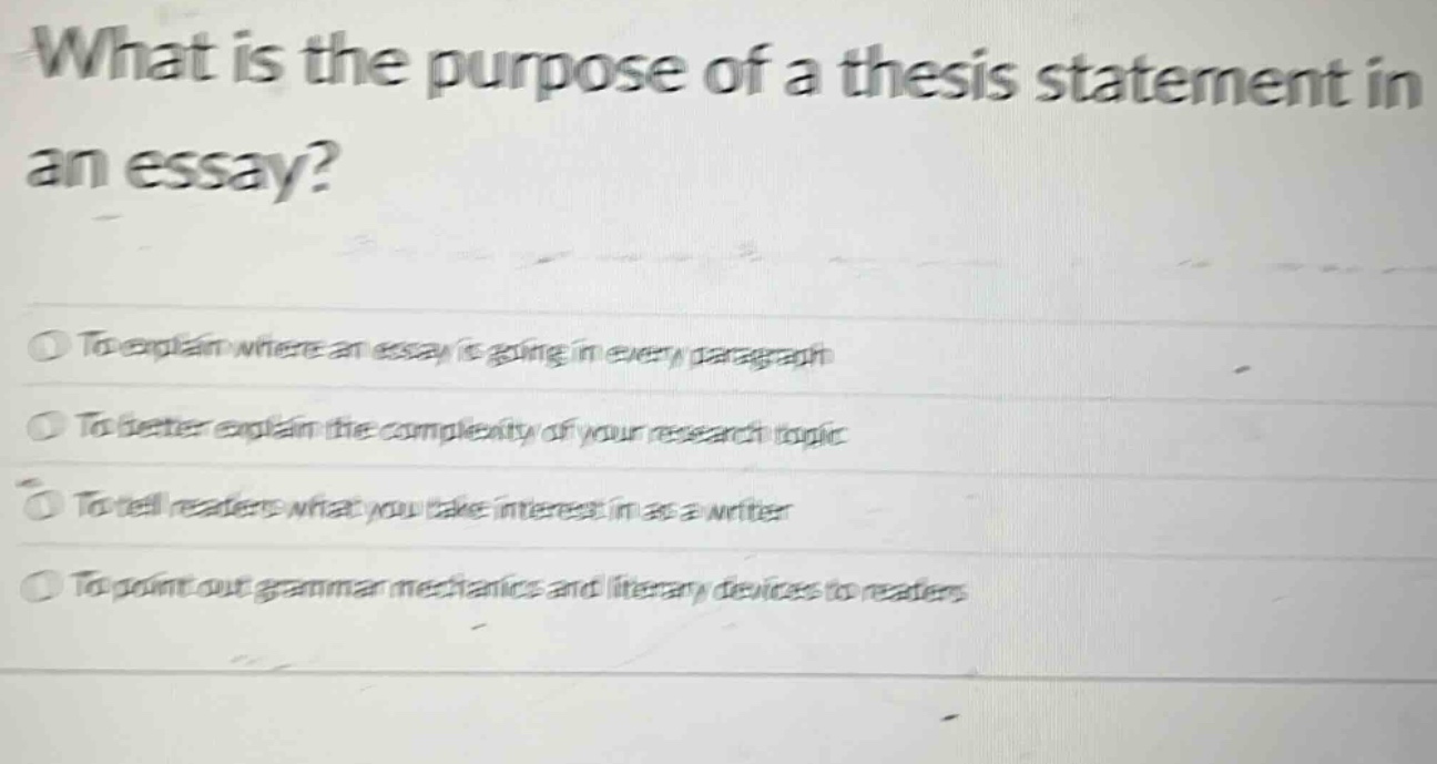 what is the purpose of a thesis statement in an essay?\nto explain where an essay is going in every paragraph\nto better explain the complexity of your research topic\nto tell readers what you take interest in as a writer\nto point out grammar mechanics and literary devices to readers