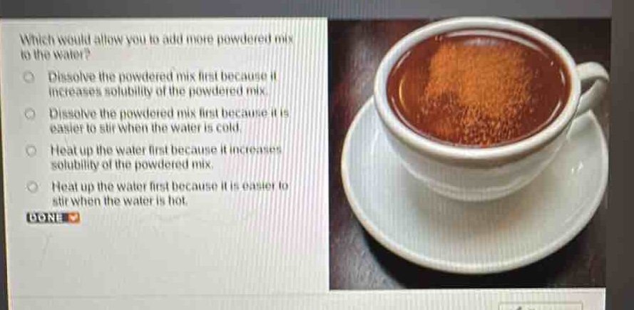 which would allow you to add more powdered mix to the water?\ndissolve the powdered mix first because it increases solubility of the powdered mix.\ndissolve the powdered mix first because it is easier to stir when the water is cold.\nheat up the water first because it increases solubility of the powdered mix.\nheat up the water first because it is easier to stir when the water is hot.\ndone