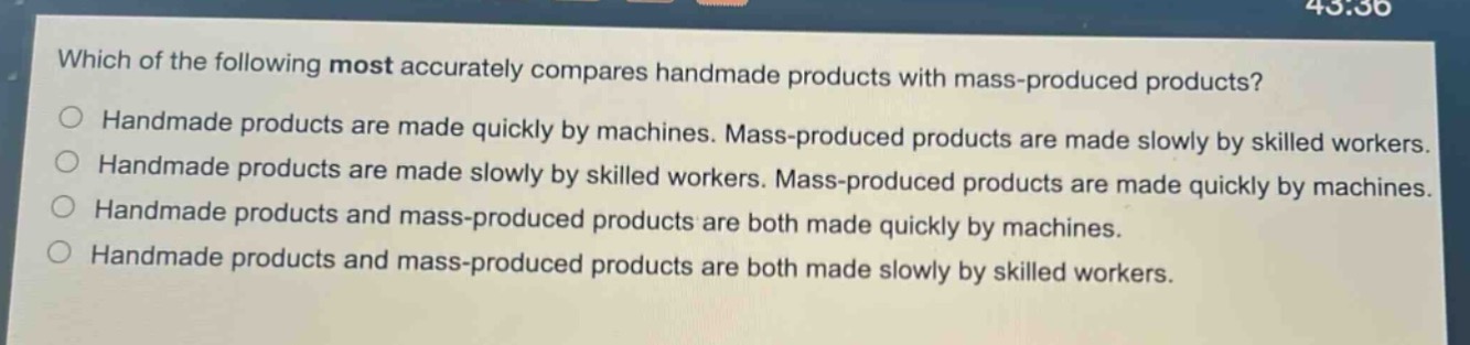 which of the following most accurately compares handmade products with mass - produced products?\n○ handmade products are made quickly by machines. mass - produced products are made slowly by skilled workers.\n○ handmade products are made slowly by skilled workers. mass - produced products are made quickly by machines.\n○ handmade products and mass - produced products are both made quickly by machines.\n○ handmade products and mass - produced products are both made slowly by skilled workers.
