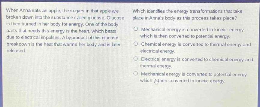 when anna eats an apple, the sugars in that apple are broken down into the substance called glucose. glucose is then burned in her body for energy. one of the body parts that needs this energy is the heart, which beats due to electrical impulses. a byproduct of this glucose breakdown is the heat that warms her body and is later released. which identifies the energy transformations that take place in annas body as this process takes place? o mechanical energy is converted to kinetic energy, which is then converted to potential energy. o chemical energy is converted to thermal energy and electrical energy. o electrical energy is converted to chemical energy and thermal energy. o mechanical energy is converted to potential energy which is then converted to kinetic energy.