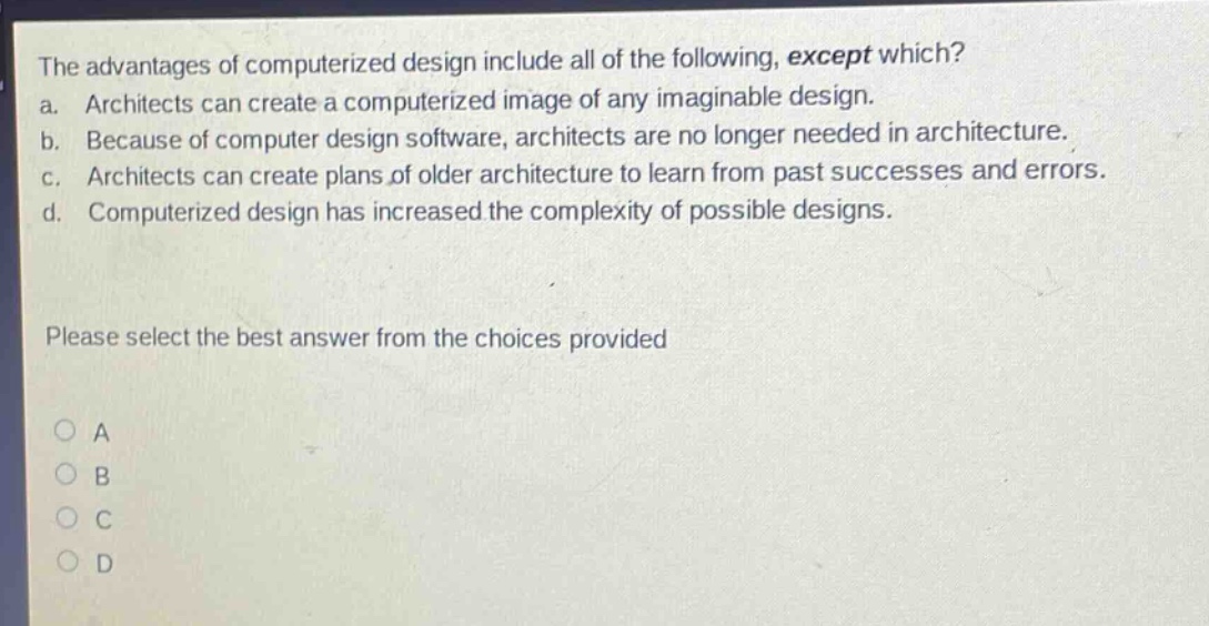 the advantages of computerized design include all of the following, except which?\na. architects can create a computerized image of any imaginable design.\nb. because of computer design software, architects are no longer needed in architecture.\nc. architects can create plans of older architecture to learn from past successes and errors.\nd. computerized design has increased the complexity of possible designs.\nplease select the best answer from the choices provided\n○ a\n○ b\n○ c\n○ d