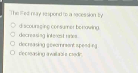the fed may respond to a recession by\n- discouraging consumer borrowing.\n- decreasing interest rates.\n- decreasing government spending.\n- decreasing available credit.