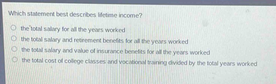 which statement best describes lifetime income?\no the total salary for all the years worked\no the total salary and retirement benefits for all the years worked\no the total salary and value of insurance benefits for all the years worked\no the total cost of college classes and vocational training divided by the total years worked
