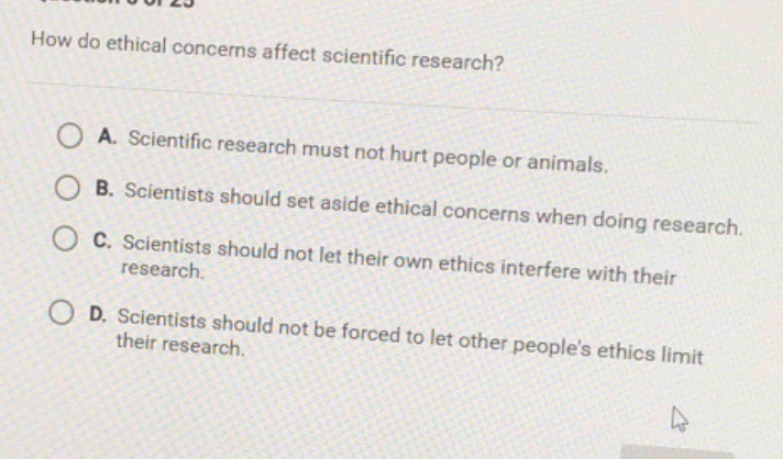 how do ethical concerns affect scientific research?\na. scientific research must not hurt people or animals.\nb. scientists should set aside ethical concerns when doing research.\nc. scientists should not let their own ethics interfere with their research.\nd. scientists should not be forced to let other peoples ethics limit their research.