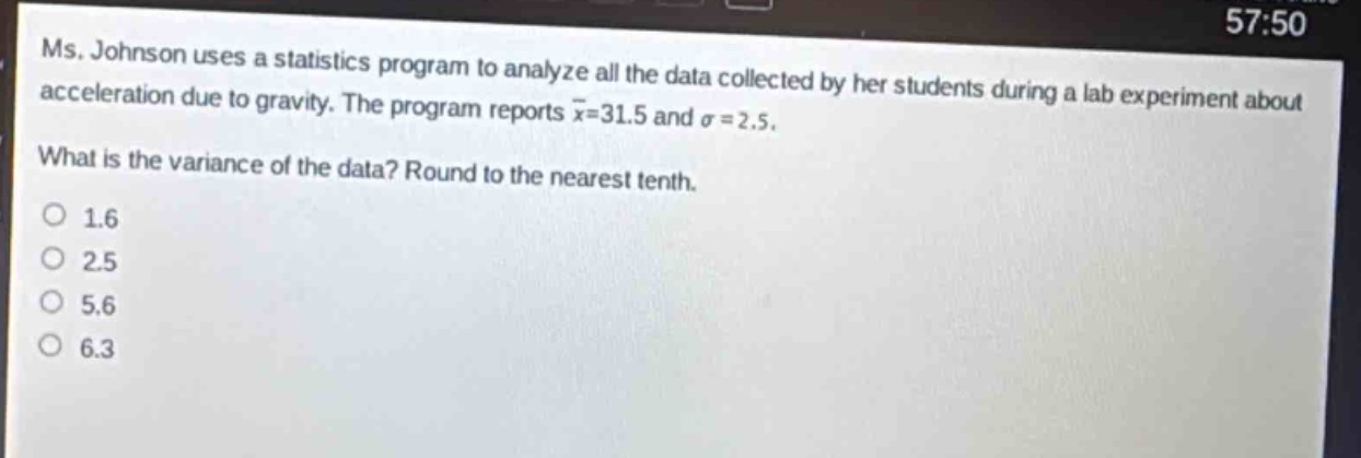ms. johnson uses a statistics program to analyze all the data collected by her students during a lab experiment about acceleration due to gravity. the program reports $\bar{x}=31.5$ and $sigma = 2.5$. what is the variance of the data? round to the nearest tenth.\n1.6\n2.5\n5.6\n6.3