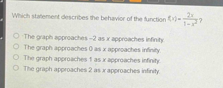 which statement describes the behavior of the function (f(x)=\frac{2x}{1 - x^{2}})?\nthe graph approaches -2 as x approaches infinity.\nthe graph approaches 0 as x approaches infinity.\nthe graph approaches 1 as x approaches infinity.\nthe graph approaches 2 as x approaches infinity.