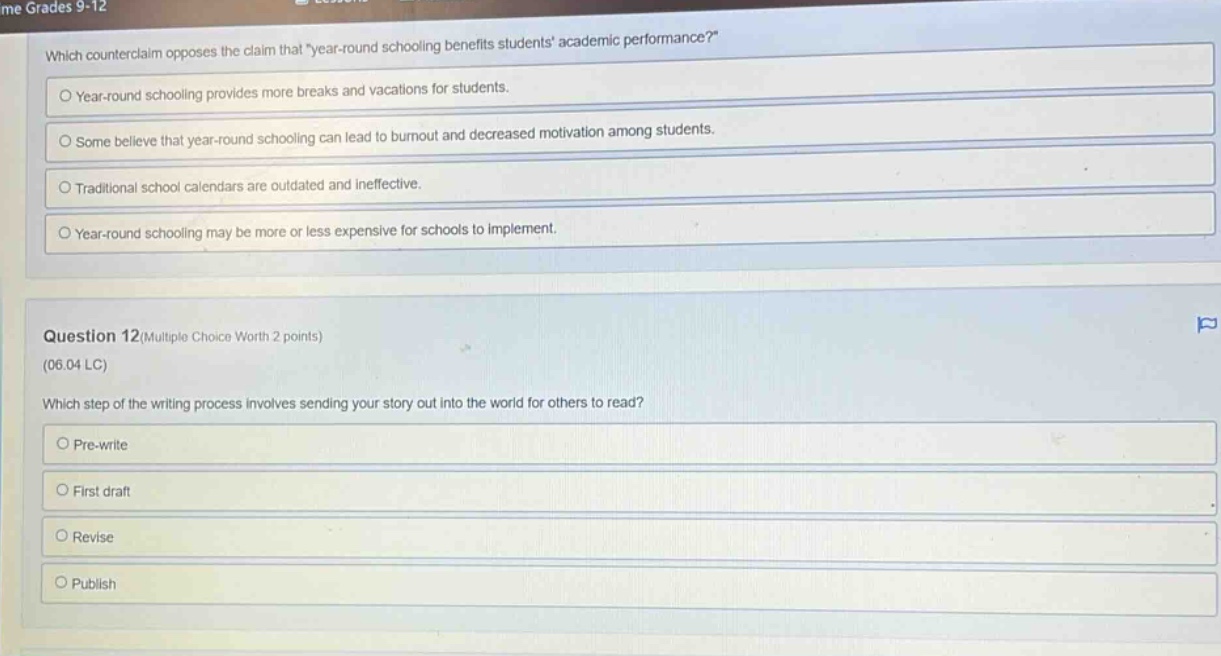 grades 9 - 12\nwhich counter - claim opposes the claim that \year - round schooling benefits students academic performance?\\n○ year - round schooling provides more breaks and vacations for students.\n○ some believe that year - round schooling can lead to burnout and decreased motivation among students.\n○ traditional school calendars are outdated and ineffective.\n○ year - round schooling may be more or less expensive for schools to implement.\n\nquestion 12(multiple choice worth 2 points)\n(06.04 lc)\nwhich step of the writing process involves sending your story out into the world for others to read?\n○ pre - write\n○ first draft\n○ revise\n○ publish