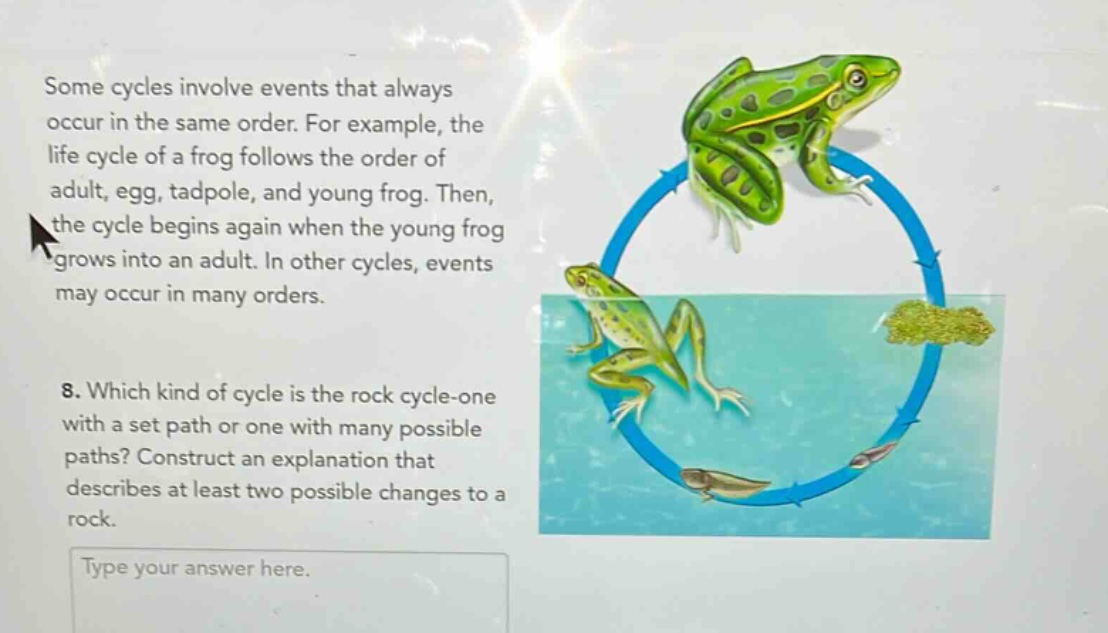some cycles involve events that always occur in the same order. for example, the life cycle of a frog follows the order of adult, egg, tadpole, and young frog. then, the cycle begins again when the young frog grows into an adult. in other cycles, events may occur in many orders. 8. which kind of cycle is the rock cycle - one with a set path or one with many possible paths? construct an explanation that describes at least two possible changes to a rock. type your answer here.