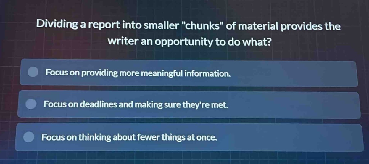 dividing a report into smaller \chunks\ of material provides the writer an opportunity to do what?\nfocus on providing more meaningful information.\nfocus on deadlines and making sure theyre met.\nfocus on thinking about fewer things at once.