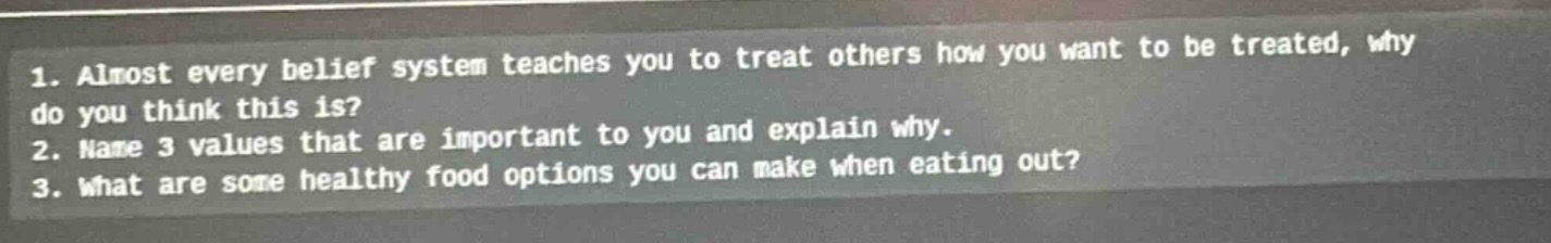 1. almost every belief system teaches you to treat others how you want to be treated, why do you think this is?\n2. name 3 values that are important to you and explain why.\n3. what are some healthy food options you can make when eating out?