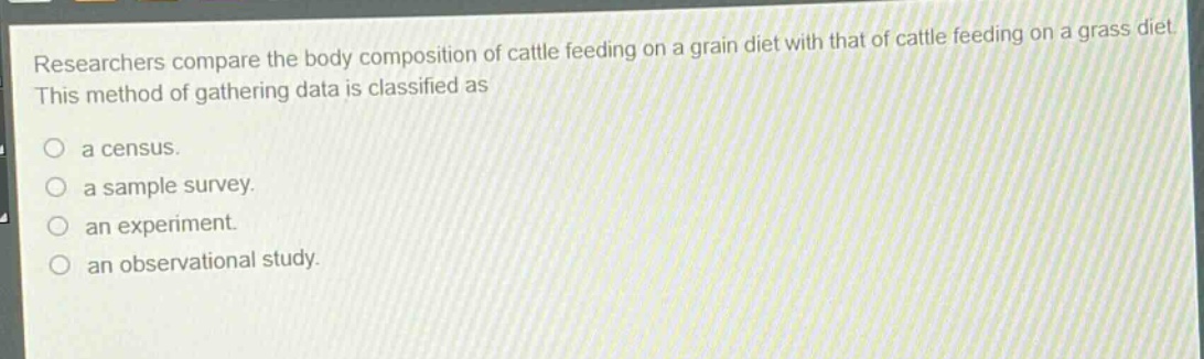 researchers compare the body composition of cattle feeding on a grain diet with that of cattle feeding on a grass diet. this method of gathering data is classified as\n\na census.\n\na sample survey.\n\nan experiment.\n\nan observational study.