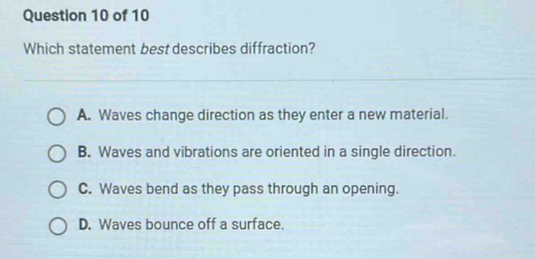 question 10 of 10\nwhich statement best describes diffraction?\na. waves change direction as they enter a new material.\nb. waves and vibrations are oriented in a single direction.\nc. waves bend as they pass through an opening.\nd. waves bounce off a surface.