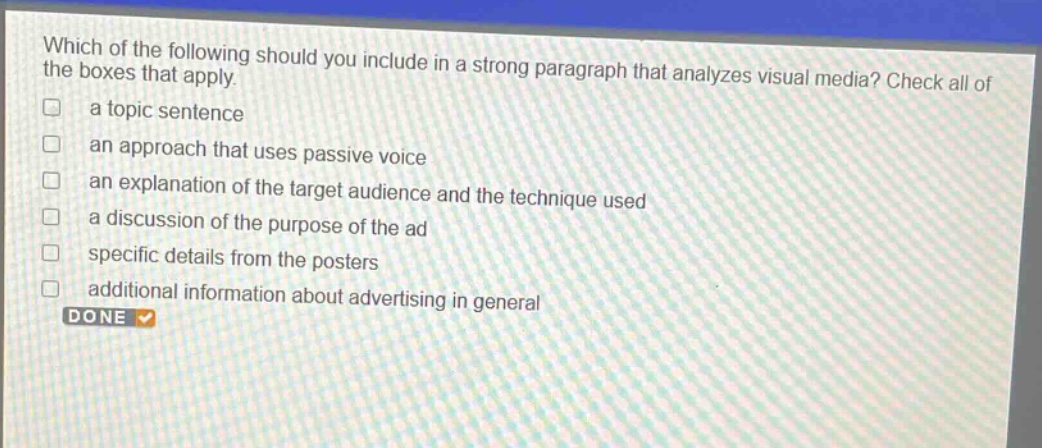 which of the following should you include in a strong paragraph that analyzes visual media? check all of the boxes that apply.\na topic sentence\nan approach that uses passive voice\nan explanation of the target audience and the technique used\na discussion of the purpose of the ad\nspecific details from the posters\nadditional information about advertising in general
