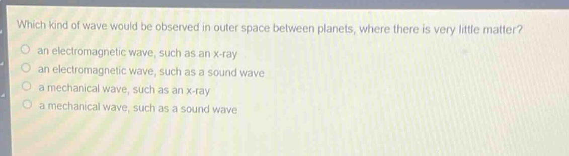 which kind of wave would be observed in outer space between planets, where there is very little matter?\n an electromagnetic wave, such as an x - ray\n an electromagnetic wave, such as a sound wave\n a mechanical wave, such as an x - ray\n a mechanical wave, such as a sound wave