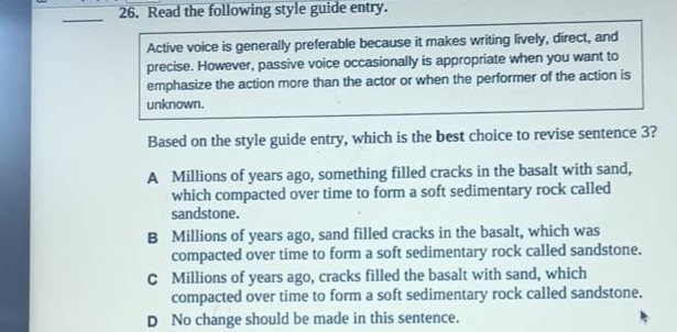 26. read the following style guide entry. active voice is generally preferable because it makes writing lively, direct, and precise. however, passive voice occasionally is appropriate when you want to emphasize the action more than the actor or when the performer of the action is unknown. based on the style guide entry, which is the best choice to revise sentence 3? a millions of years ago, something filled cracks in the basalt with sand, which compacted over time to form a soft sedimentary rock called sandstone. b millions of years ago, sand filled cracks in the basalt, which was compacted over time to form a soft sedimentary rock called sandstone. c millions of years ago, cracks filled the basalt with sand, which compacted over time to form a soft sedimentary rock called sandstone. d no change should be made in this sentence.