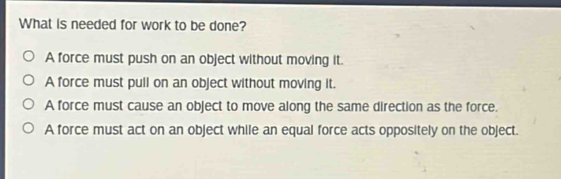 what is needed for work to be done?\no a force must push on an object without moving it.\no a force must pull on an object without moving it.\no a force must cause an object to move along the same direction as the force.\no a force must act on an object while an equal force acts oppositely on the object.