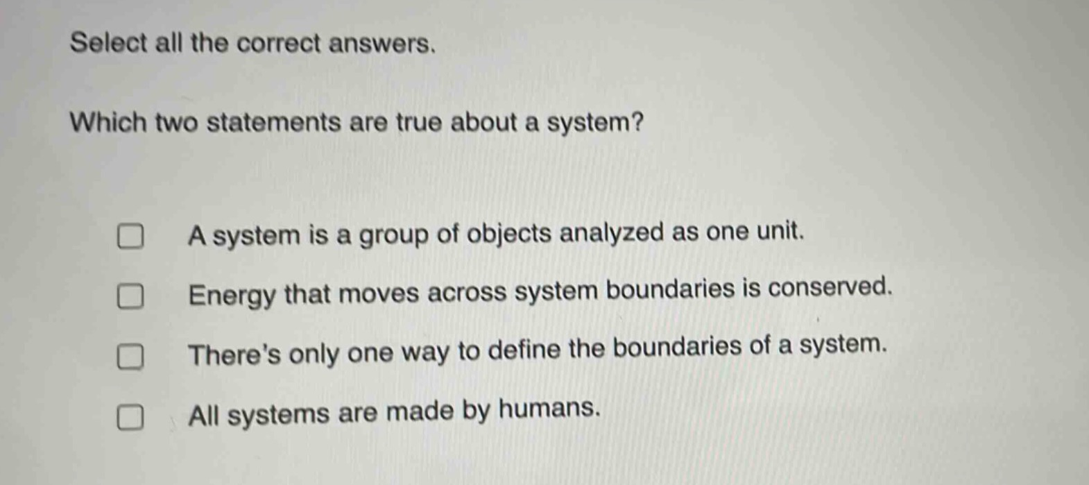 select all the correct answers. which two statements are true about a system? a system is a group of objects analyzed as one unit. energy that moves across system boundaries is conserved. theres only one way to define the boundaries of a system. all systems are made by humans.
