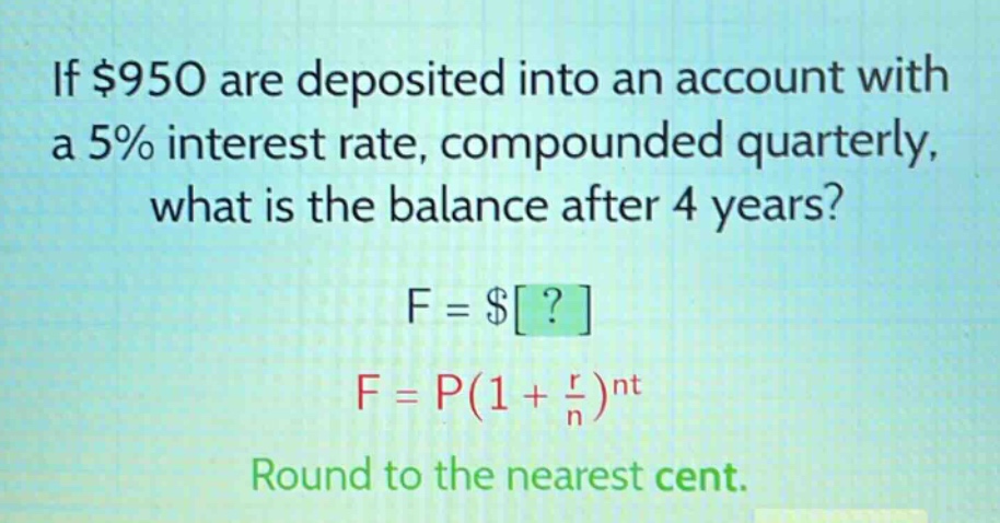 if $950 are deposited into an account with a 5% interest rate, compounded quarterly, what is the balance after 4 years? f = $? f = p(1 + \\frac{r}{n})^{nt} round to the nearest cent.
