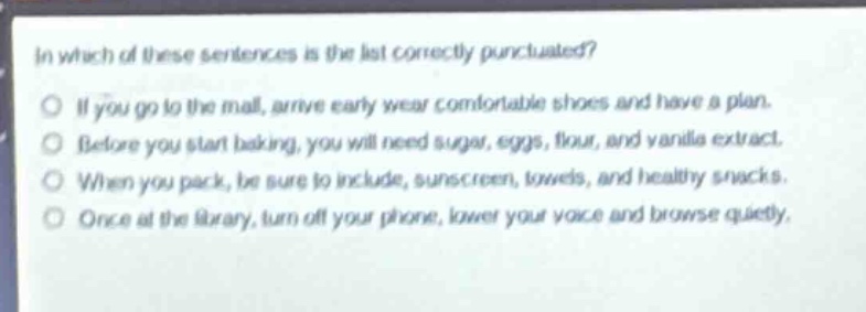 in which of these sentences is the list correctly punctuated?\no if you go to the mall, arrive early wear comfortable shoes and have a plan.\no before you start baking, you will need sugar, eggs, flour, and vanilla extract.\no when you pack, be sure to include, sunscreen, towels, and healthy snacks.\no once at the library, turn off your phone, lower your voice and browse quietly.