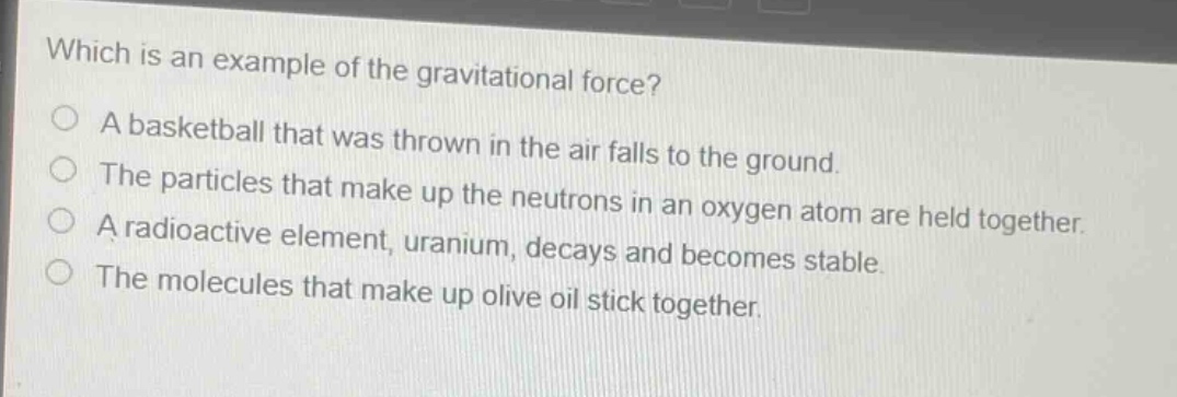 which is an example of the gravitational force?\na basketball that was thrown in the air falls to the ground.\nthe particles that make up the neutrons in an oxygen atom are held together.\na radioactive element, uranium, decays and becomes stable.\nthe molecules that make up olive oil stick together.