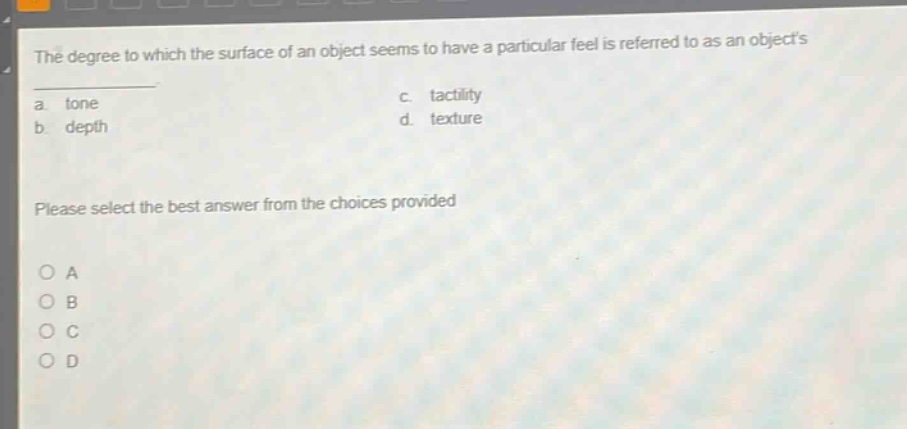 the degree to which the surface of an object seems to have a particular feel is referred to as an objects\na. tone\nc. tactility\nb. depth\nd. texture\nplease select the best answer from the choices provided\no a\no b\no c\no d