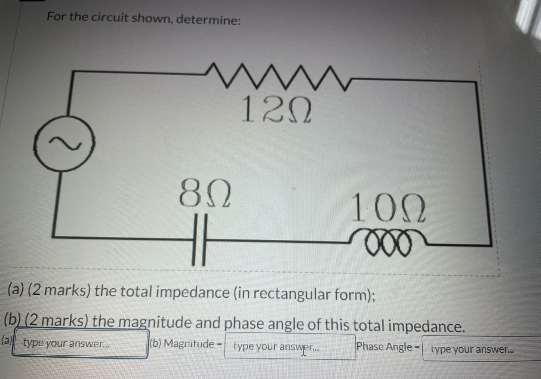 for the circuit shown, determine: (a) (2 marks) the total impedance (in rectangular form); (b) (2 marks) the magnitude and phase angle of this total impedance. (a) type your answer... (b) magnitude = type your answer... phase angle = type your answer...