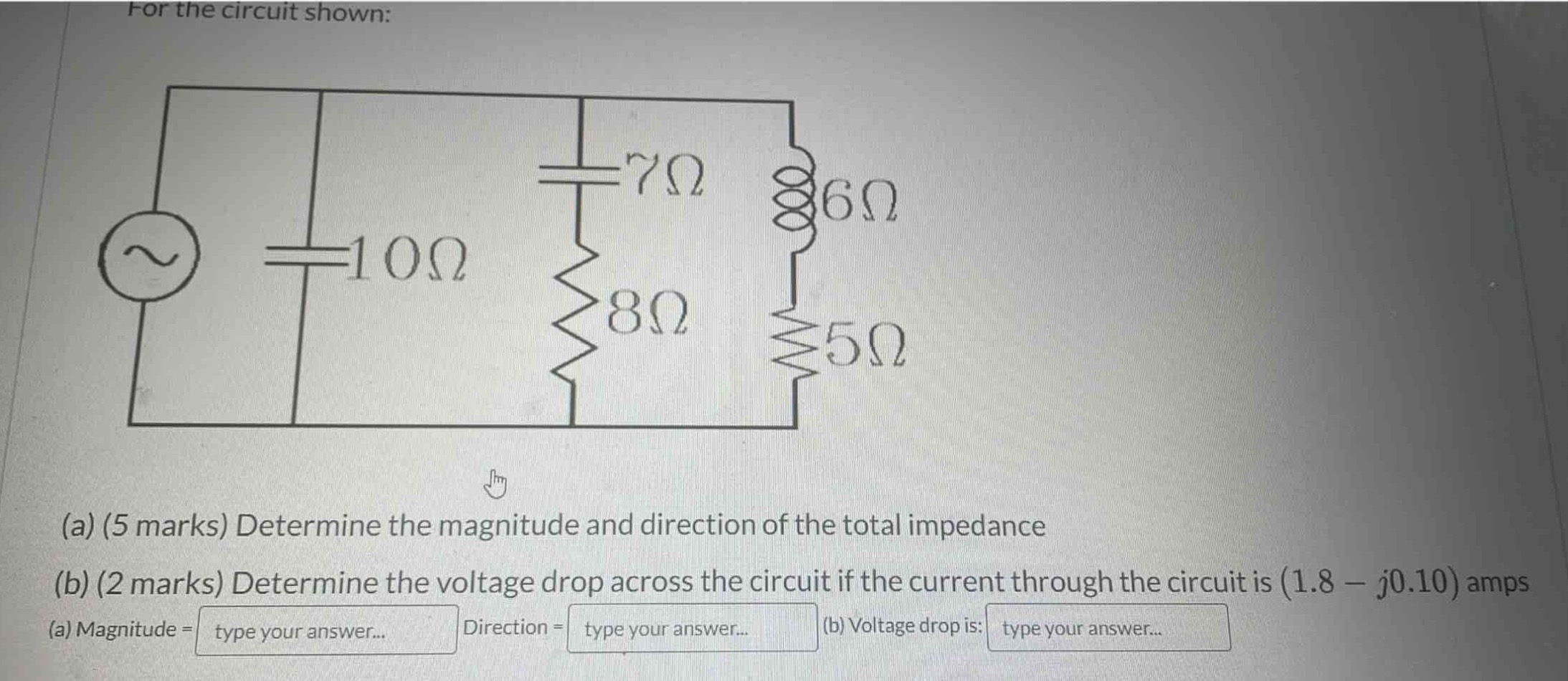 for the circuit shown:\n(a) (5 marks) determine the magnitude and direction of the total impedance\n(b) (2 marks) determine the voltage drop across the circuit if the current through the circuit is (1.8 - j0.10) amps\n(a) magnitude = type your answer... direction = type your answer... (b) voltage drop is: type your answer...