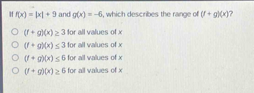 if $f(x)=|x| + 9$ and $g(x)=-6$, which describes the range of $(f + g)(x)$?\n$(f + g)(x)geq3$ for all values of $x$\n$(f + g)(x)leq3$ for all values of $x$\n$(f + g)(x)leq6$ for all values of $x$\n$(f + g)(x)geq6$ for all values of $x$