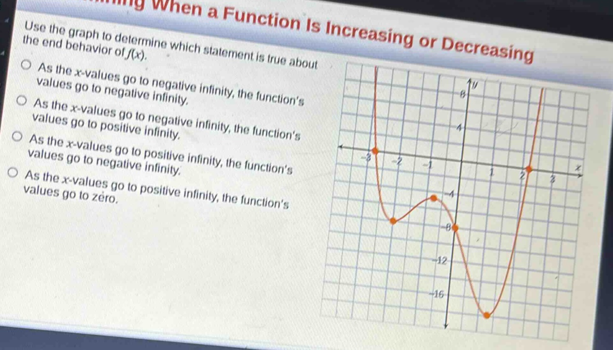 use the graph to determine which statement is true about the end - behavior of f(x).\nas the x - values go to negative infinity, the functions values go to negative infinity.\nas the x - values go to negative infinity, the functions values go to positive infinity.\nas the x - values go to positive infinity, the functions values go to negative infinity.\nas the x - values go to positive infinity, the functions values go to zero.