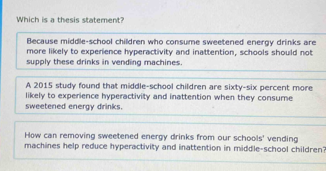 which is a thesis statement? because middle - school children who consume sweetened energy drinks are more likely to experience hyperactivity and inattention, schools should not supply these drinks in vending machines. a 2015 study found that middle - school children are sixty - six percent more likely to experience hyperactivity and inattention when they consume sweetened energy drinks. how can removing sweetened energy drinks from our schools vending machines help reduce hyperactivity and inattention in middle - school children?