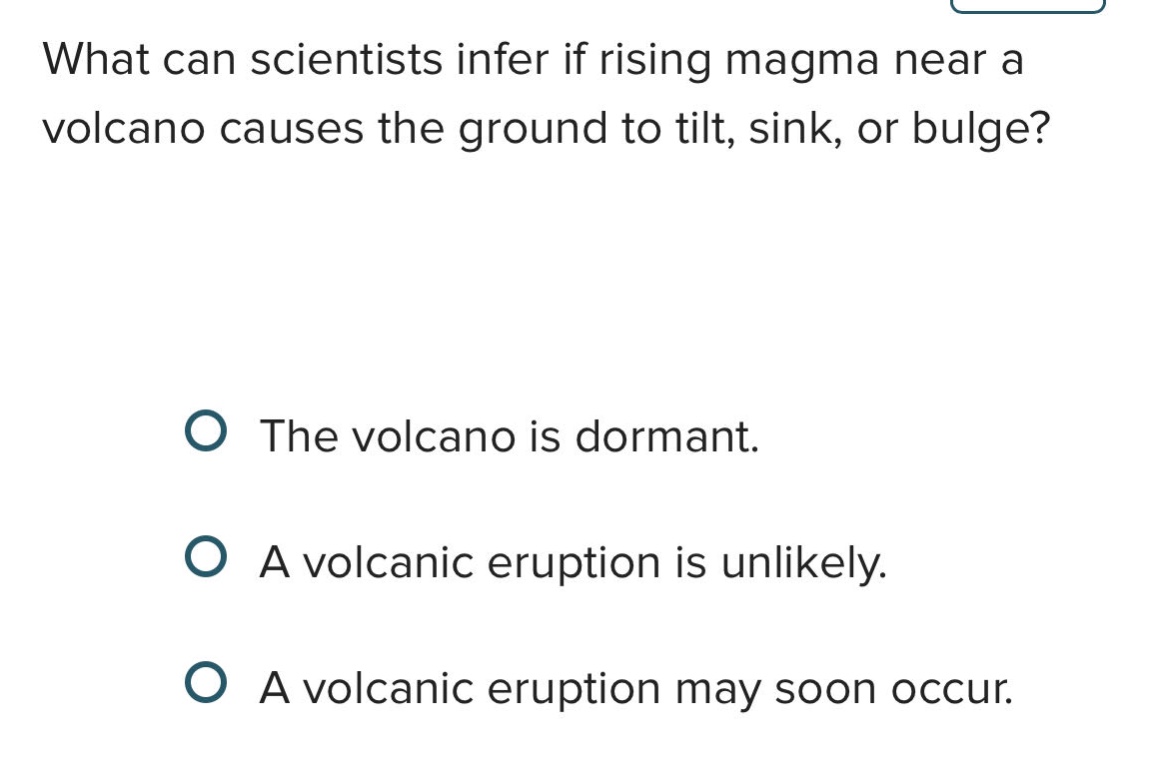 what can scientists infer if rising magma near a volcano causes the ground to tilt, sink, or bulge?\nthe volcano is dormant.\na volcanic eruption is unlikely.\na volcanic eruption may soon occur.