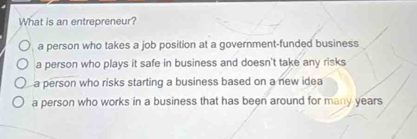 what is an entrepreneur?\no a person who takes a job position at a government - funded business\no a person who plays it safe in business and doesnt take any risks\no a person who risks starting a business based on a new idea\no a person who works in a business that has been around for many years