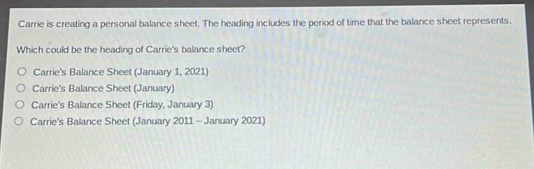 carrie is creating a personal balance sheet. the heading includes the period of time that the balance sheet represents. which could be the heading of carries balance sheet?\n○ carries balance sheet (january 1, 2021)\n○ carries balance sheet (january)\n○ carries balance sheet (friday, january 3)\n○ carries balance sheet (january 2011 - january 2021)