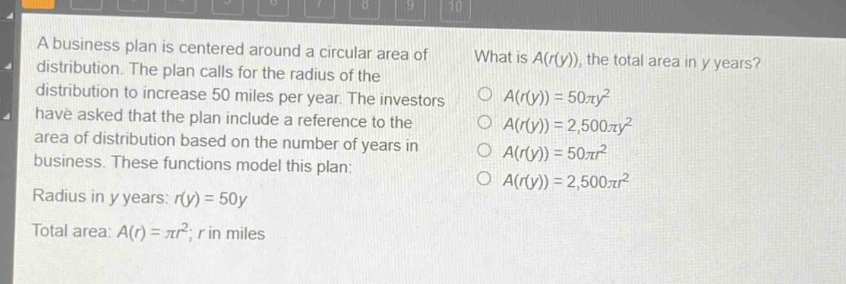 a business plan is centered around a circular area of distribution. the plan calls for the radius of the distribution to increase 50 miles per year. the investors have asked that the plan include a reference to the area of distribution based on the number of years in business. these functions model this plan: radius in y years: r(y)=50y total area: a(r)=πr²; r in miles what is a(r(y)), the total area in y years? o a(r(y)) = 50πy² o a(r(y)) = 2,500πy² o a(r(y)) = 50πr² o a(r(y)) = 2,500πr²