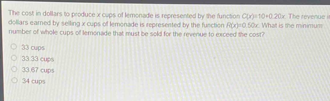 the cost in dollars to produce x cups of lemonade is represented by the function c(x)=10 + 0.20x. the revenue in dollars earned by selling x cups of lemonade is represented by the function r(x)=0.50x. what is the minimum number of whole cups of lemonade that must be sold for the revenue to exceed the cost?\n33 cups\n33.33 cups\n33.67 cups\n34 cups