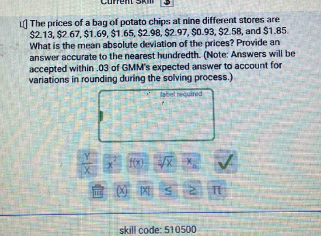 the prices of a bag of potato chips at nine different stores are $2.13, $2.67, $1.69, $1.65, $2.98, $2.97, $0.93, $2.58, and $1.85. what is the mean absolute deviation of the prices? provide an answer accurate to the nearest hundredth. (note: answers will be accepted within .03 of gmms expected answer to account for variations in rounding during the solving process.)