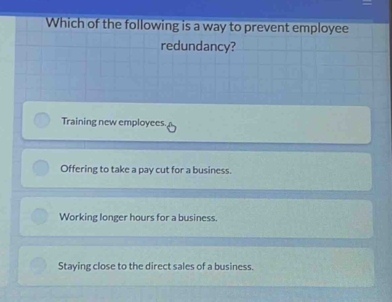 which of the following is a way to prevent employee redundancy?\ntraining new employees.\noffering to take a pay cut for a business.\nworking longer hours for a business.\nstaying close to the direct sales of a business.