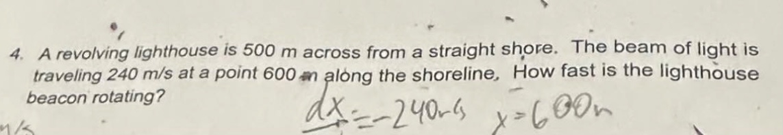 4. a revolving lighthouse is 500 m across from a straight shore. the beam of light is traveling 240 m/s at a point 600 m along the shoreline. how fast is the lighthouse beacon rotating?\n$\\frac{dx}{dt}=-240m/s$ $x = 600m$