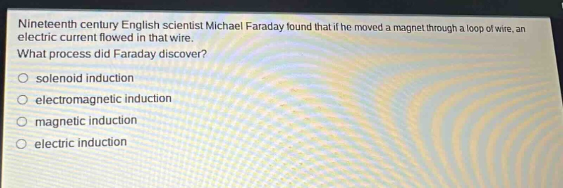 nineteenth century english scientist michael faraday found that if he moved a magnet through a loop of wire, an electric current flowed in that wire. what process did faraday discover?\n○ solenoid induction\n○ electromagnetic induction\n○ magnetic induction\n○ electric induction