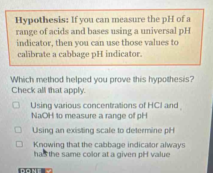 hypothesis: if you can measure the ph of a range of acids and bases using a universal ph indicator, then you can use those values to calibrate a cabbage ph indicator. which method helped you prove this hypothesis? check all that apply. using various concentrations of hcl and naoh to measure a range of ph using an existing scale to determine ph knowing that the cabbage indicator always has the same color at a given ph value