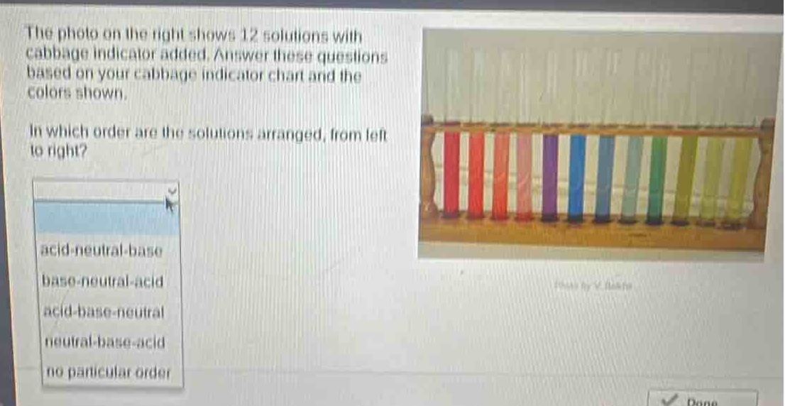the photo on the right shows 12 solutions with cabbage indicator added. answer these questions based on your cabbage indicator chart and the colors shown. in which order are the solutions arranged, from left to right? acid - neutral - base base - neutral - acid acid - base - neutral neutral - base - acid no particular order