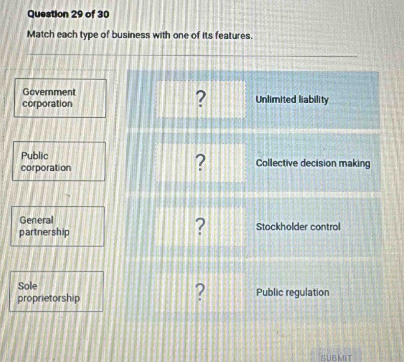 question 29 of 30\nmatch each type of business with one of its features.\ngovernment corporation\nunlimited liability\npublic corporation\ncollective decision making\ngeneral partnership\nstockholder control\nsole proprietorship\npublic regulation