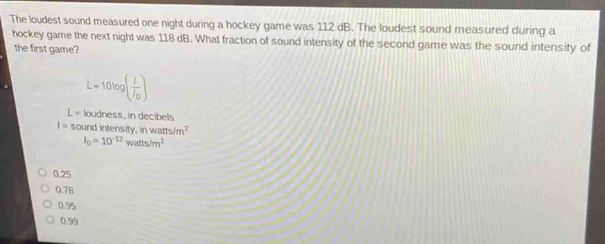 the loudest sound measured one night during a hockey game was 112 db. the loudest sound measured during a hockey game the next night was 118 db. what fraction of sound intensity of the second game was the sound intensity of the first game?\n\nl = 10logleft(\frac{i}{i_0}\right)\n\n$l$ = loudness, in decibels\n$i$ = sound intensity, in watts/m²\n$i_0 = 10^{- 12}$ watts/m²\n\n0.25\n0.78\n0.95\n0.99